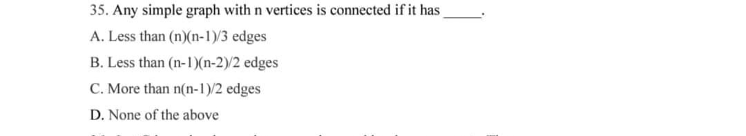 35. Any simple graph with n vertices is connected if it has
A. Less than (n)(n-1)/3 edges
B. Less than (n-1)(n-2)/2 edges
C. More than n(n-1)/2 edges
D. None of the above