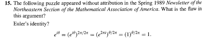 15. The following puzzle appeared without attribution in the Spring 1989 Newsletter of the
Northeastern Section of the Mathematical Association of America. What is the flaw in
this argument?
Euler's identity?
ei = (ei)2π/2 = (e²ni) 0/2π = (1) 0/2π = 1.
