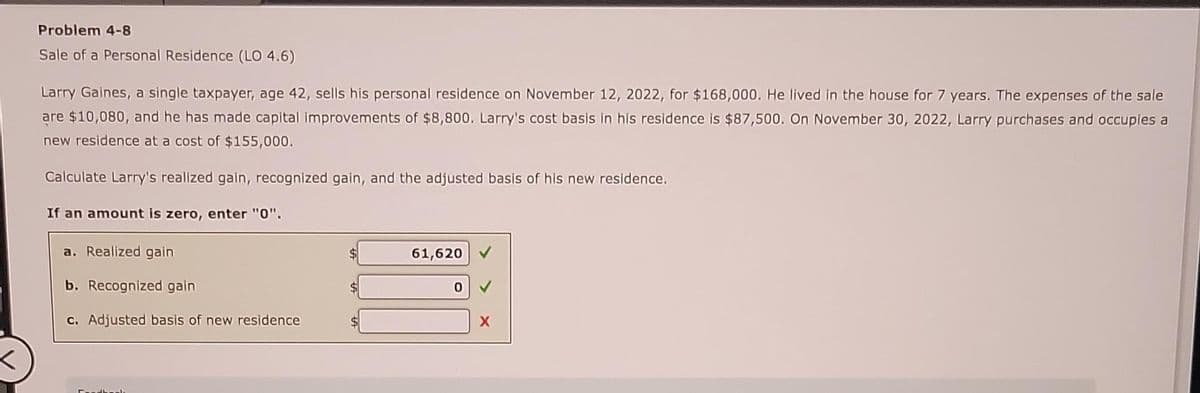 <
Problem 4-8
Sale of a Personal Residence (LO 4.6)
Larry Gaines, a single taxpayer, age 42, sells his personal residence on November 12, 2022, for $168,000. He lived in the house for 7 years. The expenses of the sale
are $10,080, and he has made capital improvements of $8,800. Larry's cost basis in his residence is $87,500. On November 30, 2022, Larry purchases and occupies a
new residence at a cost of $155,000.
Calculate Larry's realized gain, recognized gain, and the adjusted basis of his new residence.
If an amount is zero, enter "0".
a. Realized gain
b. Recognized gain
c. Adjusted basis of new residence
$
61,620
0