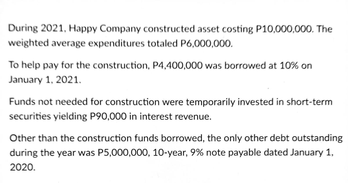 During 2021, Happy Company constructed asset costing P10,000,000. The
weighted average expenditures totaled P6,000,000.
To help pay for the construction, P4,400,000 was borrowed at 10% on
January 1, 2021.
Funds not needed for construction were temporarily invested in short-term
securities yielding P90,000 in interest revenue.
Other than the construction funds borrowed, the only other debt outstanding
during the year was P5,000,000, 10-year, 9% note payable dated January 1,
2020.
