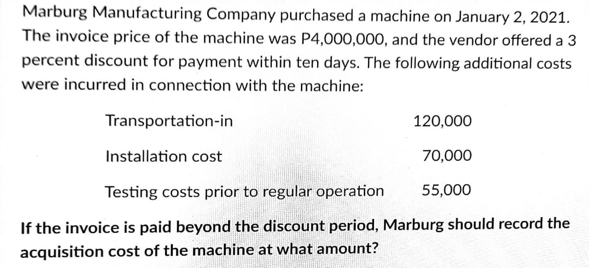 Marburg Manufacturing Company purchased a machine on January 2, 2021.
The invoice price of the machine was P4,000,000, and the vendor offered a 3
percent discount for payment within ten days. The following additional costs
were incurred in connection with the machine:
Transportation-in
120,000
Installation cost
70,000
Testing costs prior to regular operation
55,000
If the invoice is paid beyond the discount period, Marburg should record the
acquisition cost of the machine at what amount?

