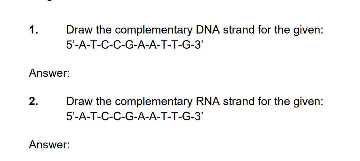1.
Draw the complementary DNA strand for the given:
5'-A-T-C-C-G-A-A-T-T-G-3'
Answer:
2.
Draw the complementary RNA strand for the given:
5'-A-T-C-C-G-A-A-T-T-G-3'
Answer:
