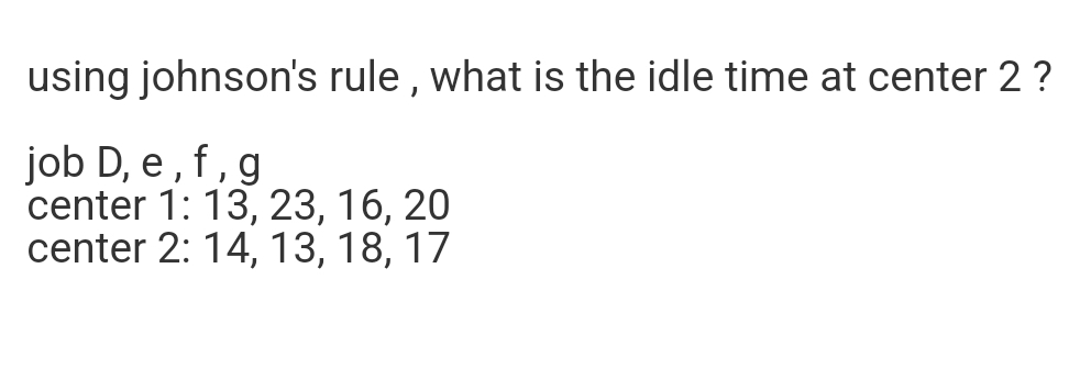 using johnson's rule, what is the idle time at center 2 ?
job D, e, f, g
center 1: 13, 23, 16, 20
center 2: 14, 13, 18, 17