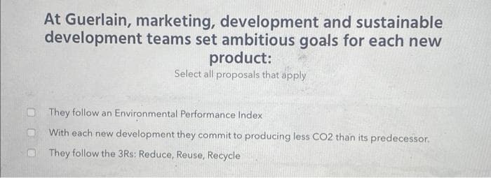At Guerlain, marketing, development and sustainable
development teams set ambitious goals for each new
product:
Select all proposals that apply
They follow an Environmental Performance Index
With each new development they commit to producing less CO2 than its predecessor.
They follow the 3Rs: Reduce, Reuse, Recycle