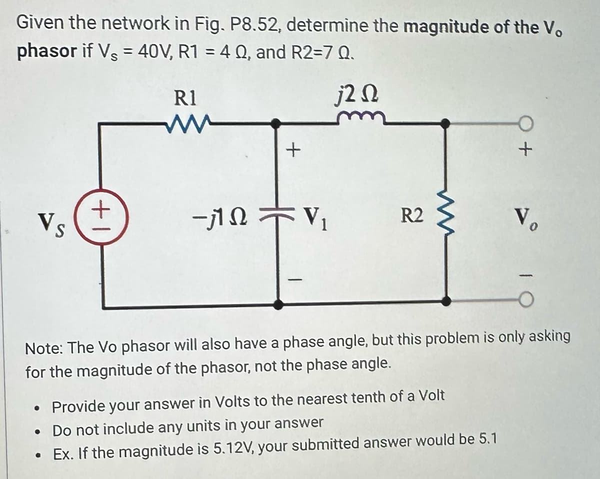 Given the network in Fig. P8.52, determine the magnitude of the Vo
phasor if Vs = 40V, R1 = 40, and R2=7 Q.
j2Q
Vs
+1
R1
www
●
+
-ΠΩτV
R2
ww
• Provide your answer in Volts to the nearest tenth of a Volt
• Do not include any units in your answer
●
Ex. If the magnitude is 5.12V, your submitted answer would be 5.1
+
Note: The Vo phasor will also have a phase angle, but this problem is only asking
for the magnitude of the phasor, not the phase angle.
Vo