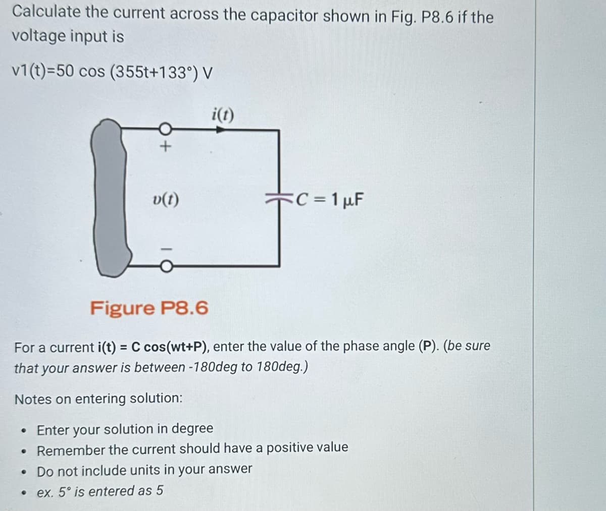Calculate the current across the capacitor shown in Fig. P8.6 if the
voltage input is
v1(t)=50 cos (355t+133°) V
1
v(t)
i(t)
C = 1 µF
Figure P8.6
For a current i(t) = C cos(wt+P), enter the value of the phase angle (P). (be sure
that your answer is between -180deg to 180deg.)
Notes on entering solution:
• Enter your solution in degree
• Remember the current should have a positive value
• Do not include units in your answer
.ex. 5° is entered as 5