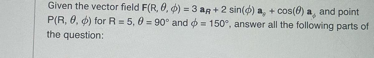 Given the vector field F(R, 0, þ) = 3 aÃ + 2 sin(0) a + cos(0) a¸ and point
P(R, 0, 0) for R = 5,0 = 90° and = 150°, answer all the following parts of
the question:
