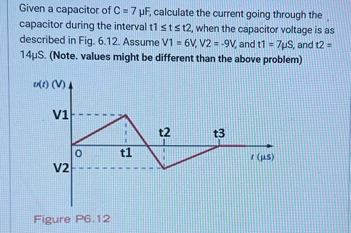 Given a capacitor of C = 7 µF, calculate the current going through the
capacitor during the interval t1 ≤tst2, when the capacitor voltage is as
described in Fig. 6.12. Assume V1 = 6V, V2 = -9V, and t1 = 7μS, and t2 =
14μS. (Note. values might be different than the above problem)
v(t) (V) A
V1
V2
Figure P6.12
t1
t2
t3
t (μs)