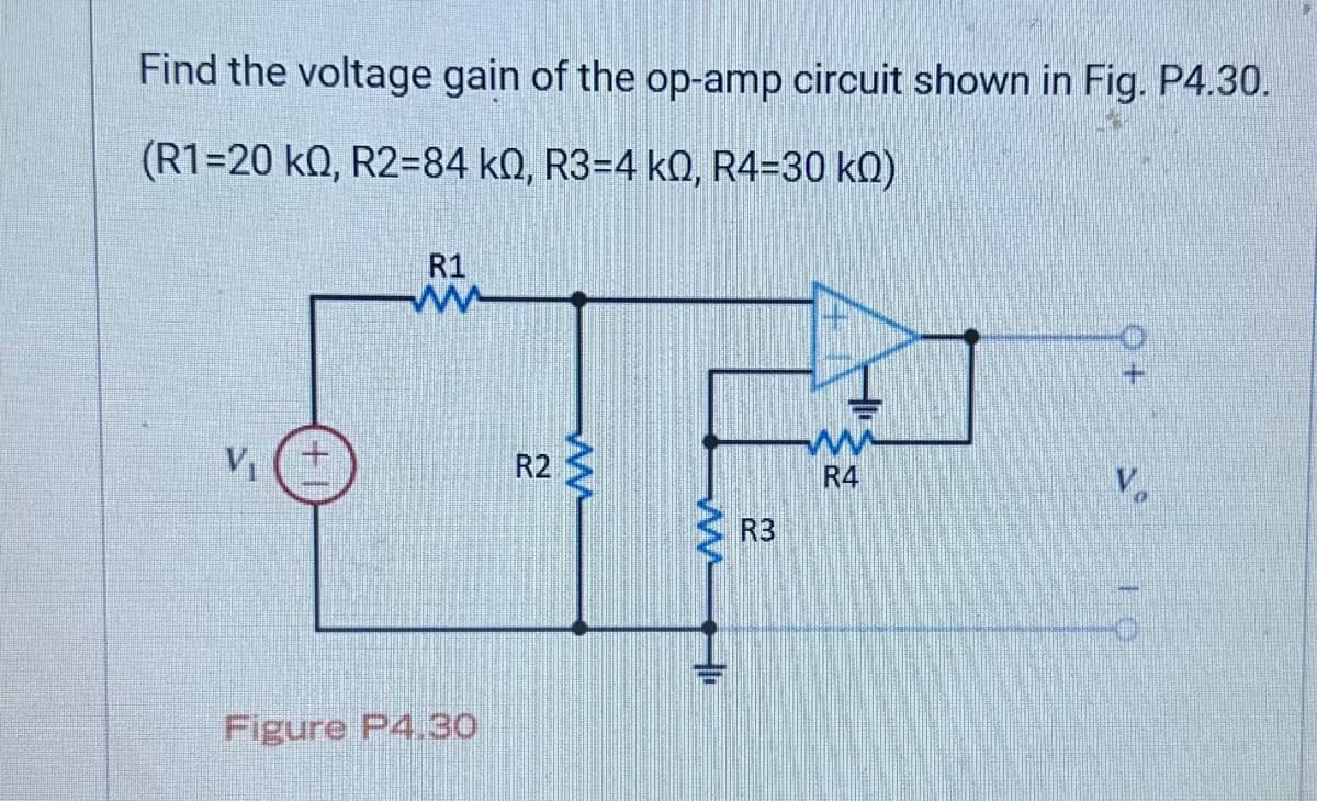 Find the voltage gain of the op-amp circuit shown in Fig. P4.30.
(R1-20 KQ, R2-84 k0, R3-4 k0, R4-30 KQ)
V₁
R1
ww
Figure P4.30
R2
ww
R3
ww
R4
V
