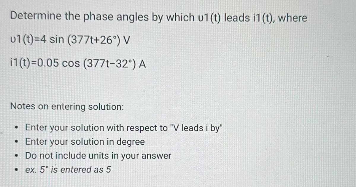 Determine the phase angles by which u1(t) leads i1(t), where
u1(t)=4 sin (377t+26°) V
i1(t)=0.05 cos (3771-32°) A
Notes on entering solution:
• Enter your solution with respect to "V leads i by"
• Enter your solution in degree
•
●
Do not include units in your answer
ex. 5° is entered as 5