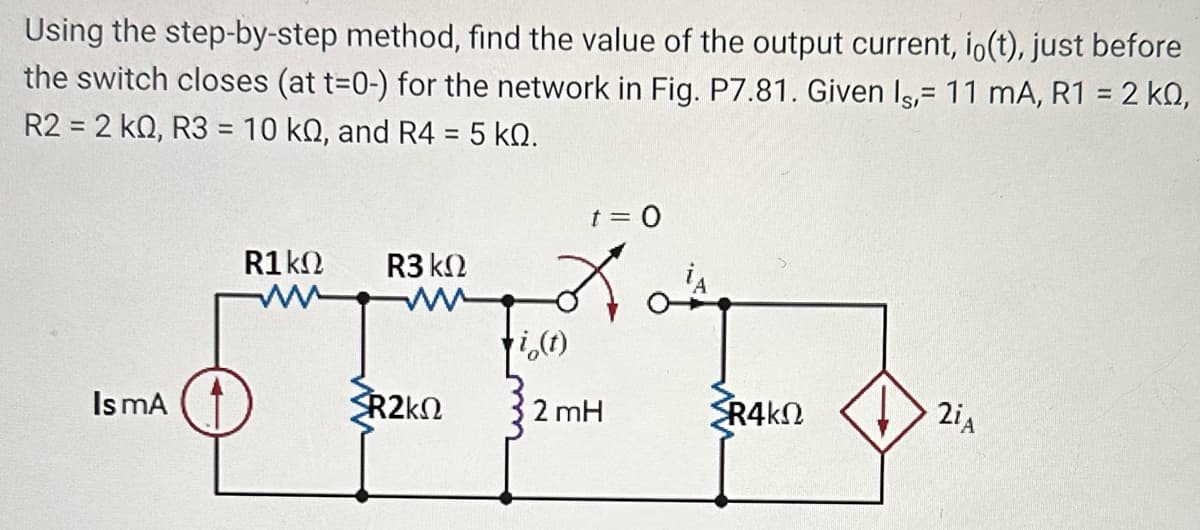 Using the step-by-step method, find the value of the output current, io(t), just before
the switch closes (at t=0-) for the network in Fig. P7.81. Given Is, 11 mA, R1 = 2 kQ,
R2 = 2 KQ, R3 = 10 kn, and R4 = 5 kQ.
t = 0
R1 ΚΩ R3 ΚΩ
i(t)
OFER
R2kN
2 mH
Is mA
{R4ΚΩ
2iA