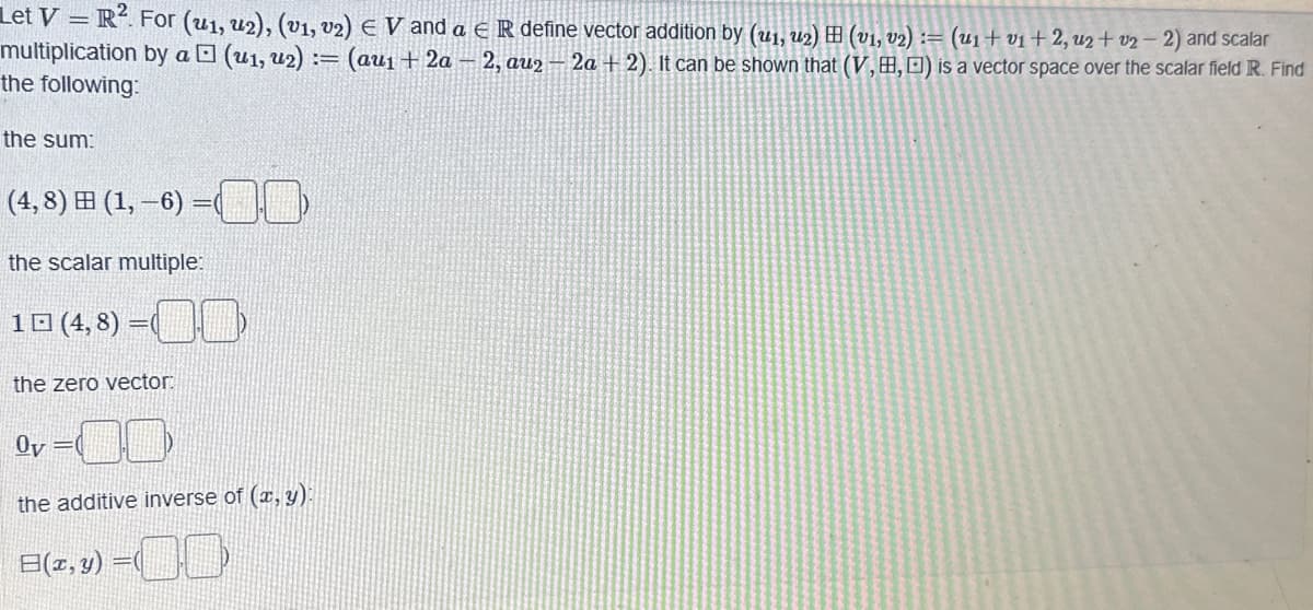 Let V=R². For (u1, U2), (v₁, v2) € V and a € R define vector addition by (u1₁, u₂) ⠀ (v₁, V₂) := (U₁ + v₁ + 2, u2 +02-2) and scalar
multiplication by a □ (u₁, u2) = (au₁+2a-2, au2 - 2a + 2). It can be shown that (V,B,D) is a vector space over the scalar field R. Find
the following:
the sum:
(4,8) H (1,-6)=(
the scalar multiple:
10 (4,8) =
the zero vector:
or=d)
the additive inverse of (x, y):
B(x, y) =(