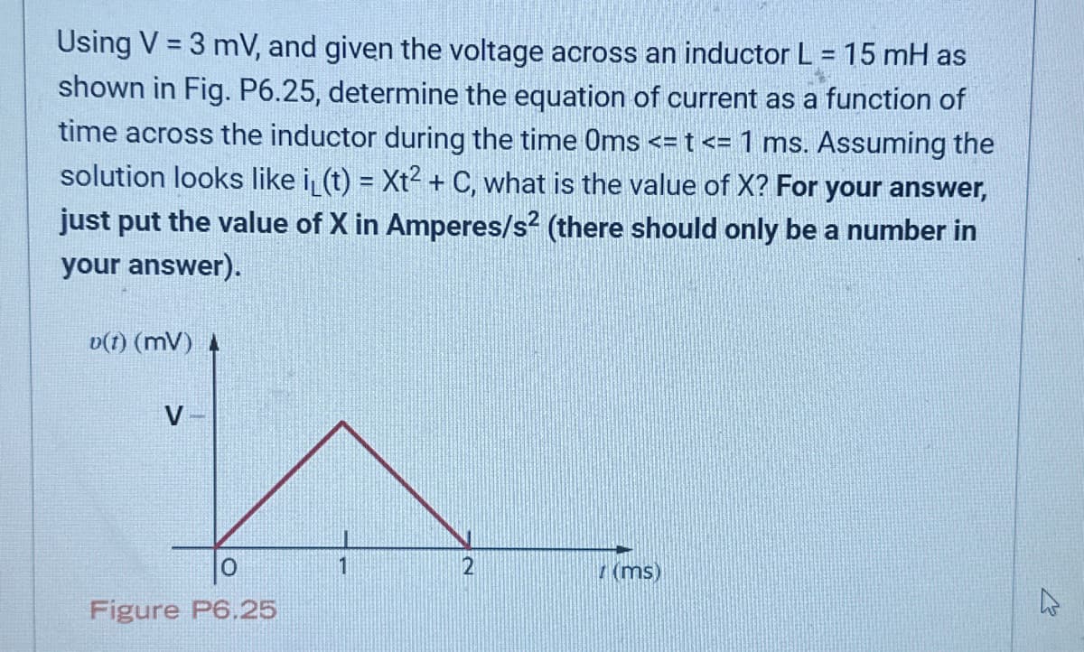 Using V = 3 mV, and given the voltage across an inductor L = 15 mH as
shown in Fig. P6.25, determine the equation of current as a function of
time across the inductor during the time Oms <= t <= 1 ms. Assuming the
solution looks like i(t)= Xt² + C, what is the value of X? For your answer,
just put the value of X in Amperes/s² (there should only be a number in
your answer).
v(1) (MV) A
V
Figure P6.25
1
2
(ms)
W