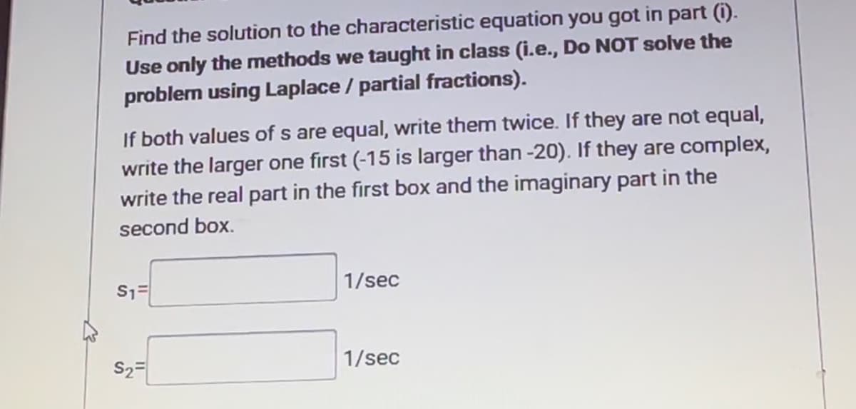 Find the solution to the characteristic equation you got in part (i).
Use only the methods we taught in class (i.e., Do NOT solve the
problem using Laplace / partial fractions).
If both values of s are equal, write them twice. If they are not equal,
write the larger one first (-15 is larger than -20). If they are complex,
write the real part in the first box and the imaginary part in the
second box.
S₁=
S2
1/sec
1/sec