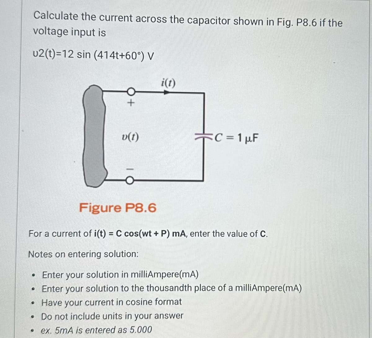 Calculate the current across the capacitor shown in Fig. P8.6 if the
voltage input is
u2(t)=12 sin (414t+60°) V
[
+
●
v(t)
i(t)
C = 1 µF
Figure P8.6
For a current of i(t) = C cos(wt + P) mA, enter the value of C.
Notes on entering solution:
• Enter your solution in milliAmpere(mA)
• Enter your solution to the thousandth place of a milliAmpere(mA)
Have your current in cosine format
. Do not include units in your answer
ex. 5mA is entered as 5.000