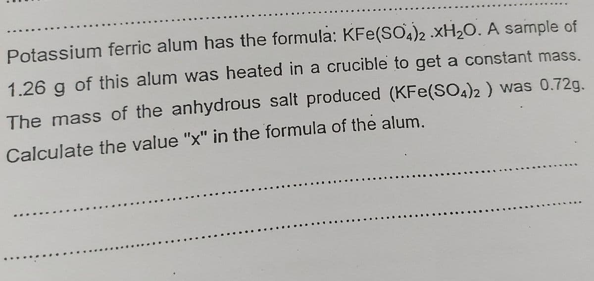 Potassium ferric alum has the formula: KFe(SO)2 .XH20. A sample of
1.26 g of this alum was heated in a crucible to get a constant mass.
The mass of the anhydrous salt produced (KFe(SO4)2 ) was 0.72g.
Calculate the value "x" in the formula of the alum.
