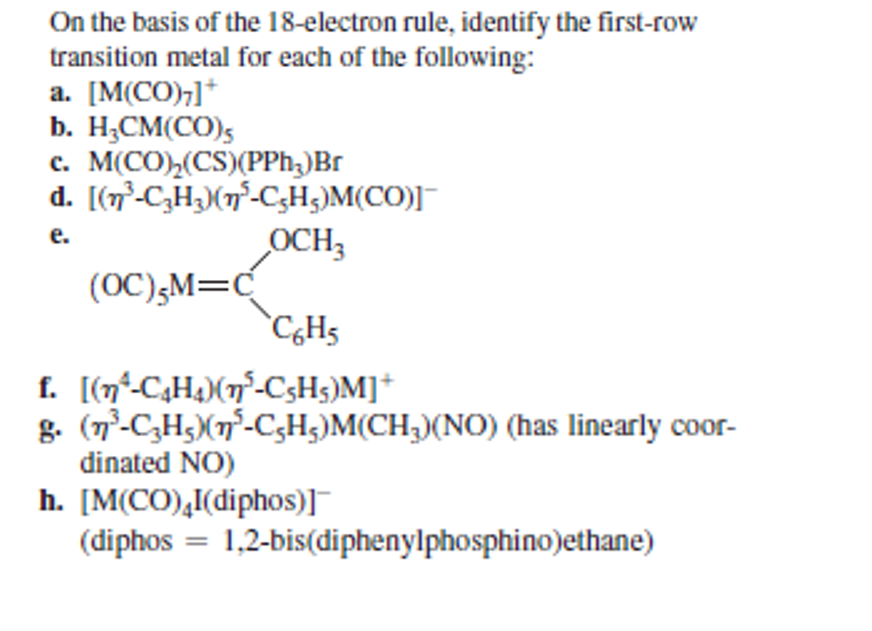 On the basis of the 18-electron rule, identify the first-row
transition metal for each of the following:
a. [M(CO);]+
b. H;CM(CO)s
c. M(CO),(CS)(PPh;)Br
d. [(7-C,H)(7°-C;H3)M(CO)]
OCH3
(OC),M=C
`C¢H5
е.
f. [(n-C,H4)(n°-CsH3)M]*
g. (7°-C,H3(n°-C;H3)M(CH;)(NO) (has linearly coor-
dinated NO)
h. [M(CO),I(diphos)]¯
(diphos = 1,2-bis(diphenylphosphino)ethane)
