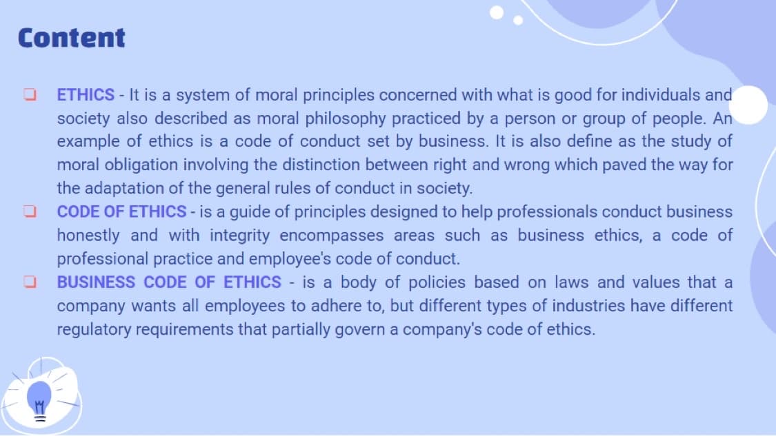 Content
ETHICS - It is a system of moral principles concerned with what is good for individuals and
society also described as moral philosophy practiced by a person or group of people. An
example of ethics is a code of conduct set by business. It is also define as the study of
moral obligation involving the distinction between right and wrong which paved the way for
the adaptation of the general rules of conduct in society.
CODE OF ETHICS - is a guide of principles designed to help professionals conduct business
honestly and with integrity encompasses areas such as business ethics, a code of
professional practice and employee's code of conduct.
BUSINESS CODE OF ETHICS is a body of policies based on laws and values that a
company wants all employees to adhere to, but different types of industries have different
regulatory requirements that partially govern a company's code of ethics.