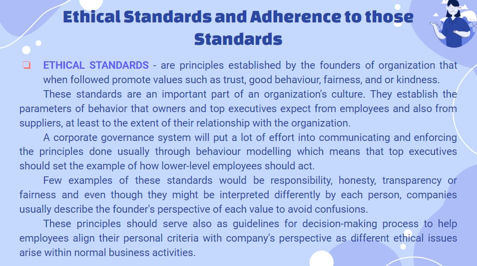 Ethical Standards and Adherence to those
Standards
ETHICAL STANDARDS - are principles established by the founders of organization that
when followed promote values such as trust, good behaviour, fairness, and or kindness.
These standards are an important part of an organization's culture. They establish the
parameters of behavior that owners and top executives expect from employees and also from
suppliers, at least to the extent of their relationship with the organization.
A corporate governance system will put a lot of effort into communicating and enforcing
the principles done usually through behaviour modelling which means that top executives
should set the example of how lower-level employees should act.
Few examples of these standards would be responsibility, honesty, transparency or
fairness and even though they might be interpreted differently by each person, companies
usually describe the founder's perspective of each value to avoid confusions.
These principles should serve also as guidelines for decision-making process to help
employees align their personal criteria with company's perspective as different ethical issues
arise within normal business activities.