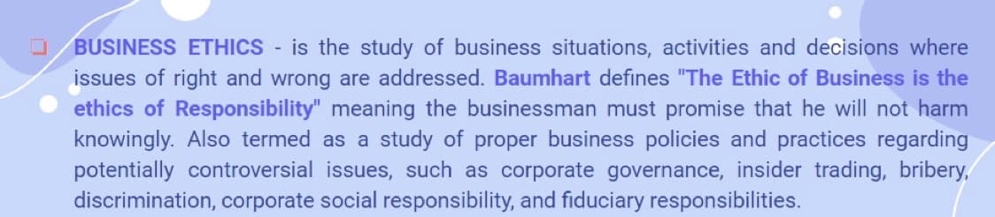 BUSINESS ETHICS is the study of business situations, activities and decisions where
issues of right and wrong are addressed. Baumhart defines "The Ethic of Business is the
ethics of Responsibility" meaning the businessman must promise that he will not harm
knowingly. Also termed as a study of proper business policies and practices regarding
potentially controversial issues, such as corporate governance, insider trading, bribery,
discrimination, corporate social responsibility, and fiduciary responsibilities.