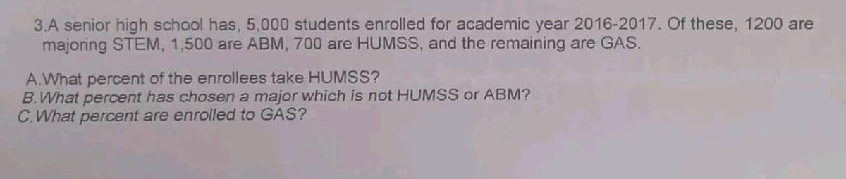 3.A senior high school has, 5,000 students enrolled for academic year 2016-2017. Of these, 1200 are
majoring STEM, 1,500 are ABM, 700 are HUMSS, and the remaining are GAS.
A.What percent of the enrollees take HUMSS?
B.What percent has chosen a major which is not HUMSS or ABM?
C.What percent are enrolled to GAS?