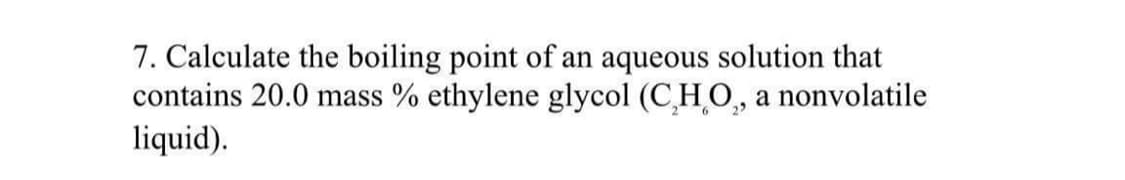 7. Calculate the boiling point of an aqueous solution that
contains 20.0 mass % ethylene glycol (C₂H₂O₂, a nonvolatile
liquid).