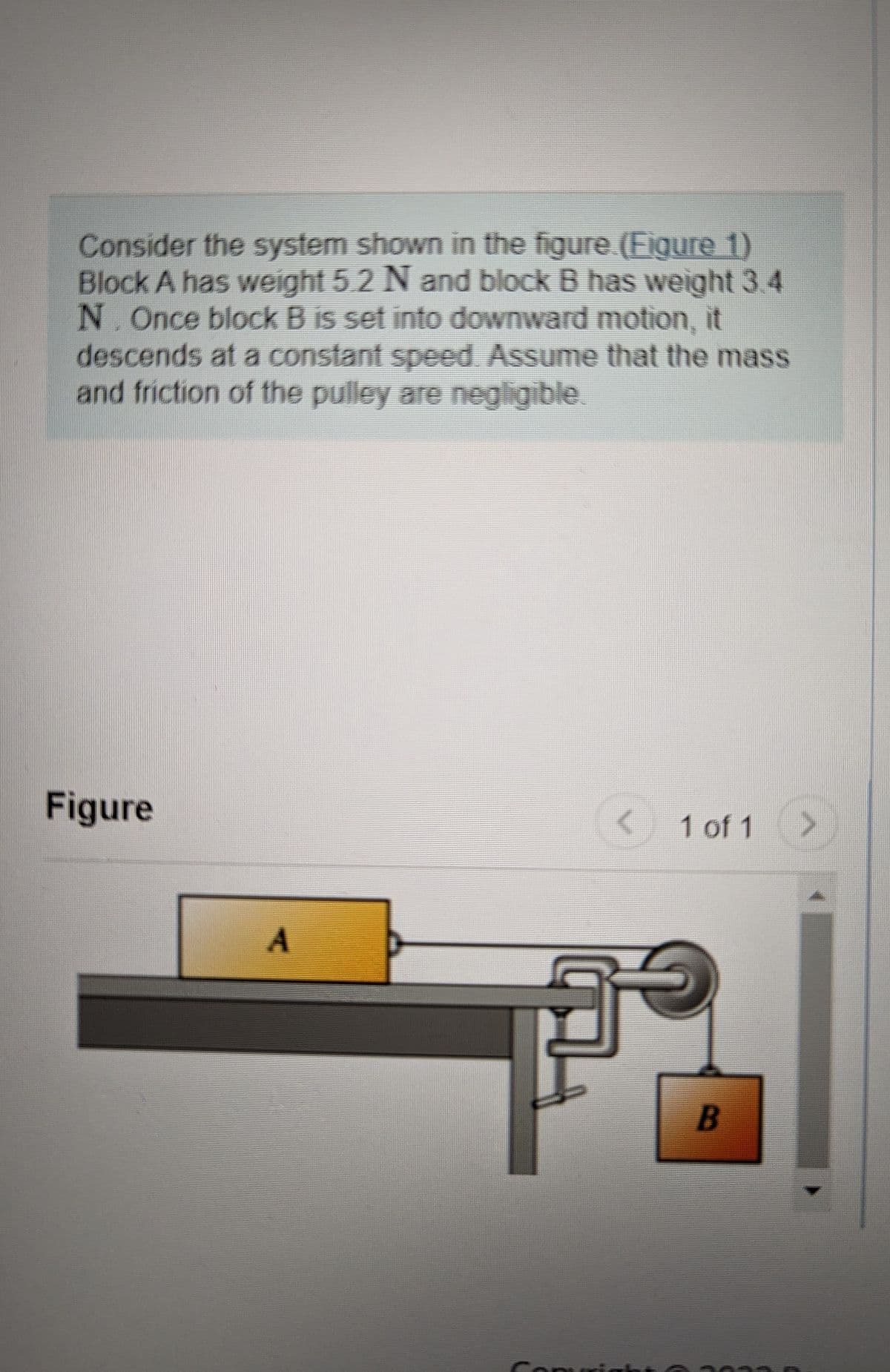 Consider the system shown in the figure. (Figure 1)
Block A has weight 5.2 N and block B has weight 3.4
N. Once block B is set into downward motion, it
descends at a constant speed. Assume that the mass
and friction of the pulley are negligible.
Figure
A
Comi
1 of 1
B