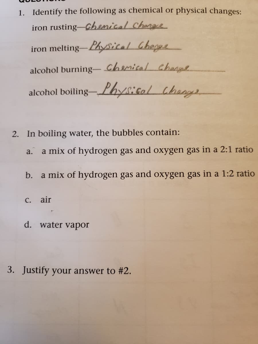 1. Identify the following as chemical or physical changes:
iron rusting-Chenical Chanee
iron melting-Physical Chogpe
alcohol burning-Chemical channe
alcohol boiling- Lhysical cheng
2. In boiling water, the bubbles contain:
a.
a mix of hydrogen gas and oxygen gas in a 2:1 ratio
b.
a mix of hydrogen gas and oxygen gas in a 1:2 ratio
С.
air
d. water vapor
3. Justify your answer to #2.
