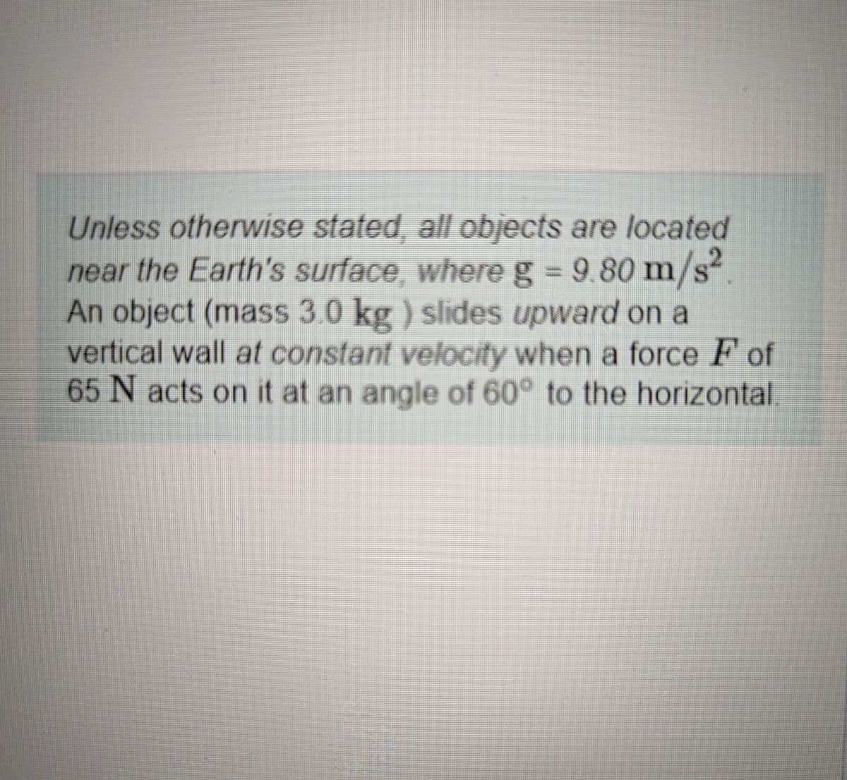 Unless otherwise stated, all objects are located
near the Earth's surface, where g = 9.80 m/s².
An object (mass 3.0 kg) slides upward on a
vertical wall at constant velocity when a force F of
65 N acts on it at an angle of 60° to the horizontal.
