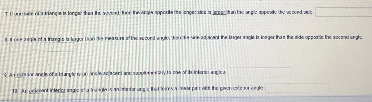 7. If one side of a triangle is longer than the second, then the angle opposite the longer side is larger than the angle opposite the second side.
8. If one angle of a triangle is larger than the measure of the second angle, then the side adjacent the larger angle is longer than the side opposite the second angle.
9 An exterior angle of a triangle is an angle adjacent and supplementary to one of its interior angles.
10. An adjacent interior angle of a triangle is an interior angle that foms a linear pair with the given exterior angle.
