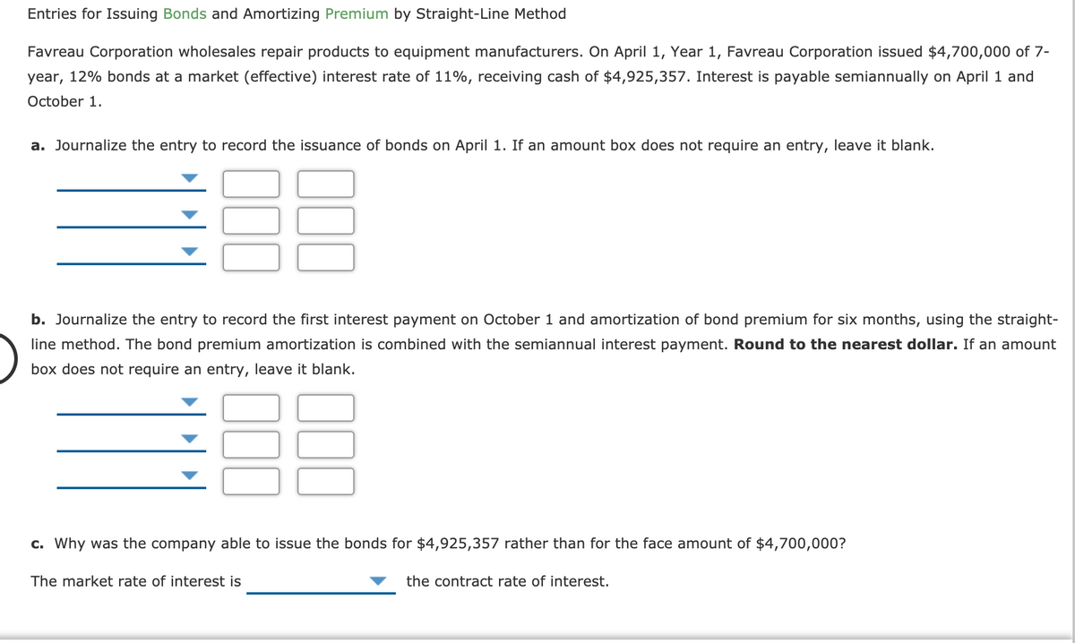 Entries for Issuing Bonds and Amortizing Premium by Straight-Line Method
Favreau Corporation wholesales repair products to equipment manufacturers. On April 1, Year 1, Favreau Corporation issued $4,700,000 of 7-
year, 12% bonds at a market (effective) interest rate of 11%, receiving cash of $4,925,357. Interest is payable semiannually on April 1 and
October 1.
a. Journalize the entry to record the issuance of bonds on April 1. If an amount box does not require an entry, leave it blank.
b. Journalize the entry to record the first interest payment on October 1 and amortization of bond premium for six months, using the straight-
line method. The bond premium amortization is combined with the semiannual interest payment. Round to the nearest dollar. If an amount
box does not require an entry, leave it blank.
c. Why was the company able to issue the bonds for $4,925,357 rather than for the face amount of $4,700,000?
The market rate of interest is
the contract rate of interest.
