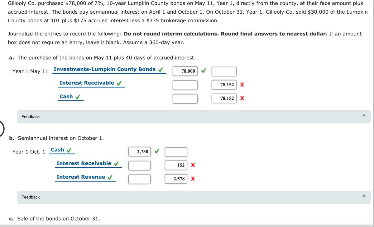 Gillooly Co. purchased $78,000 of 7%, 10-year Lumpkin County bonds on May 11, Year 1, directly from the county, at their face amount plus
accrued interest. The bonds pay semiannual interest on April 1 and October 1. On October 31, Year 1, Gillooly Co. sold $30,000 of the Lumpkin
County bonds at 101 plus $175 accrued interest less a $335 brokerage commission.
Journalize the entries to record the following: Do not round interim calculations. Round final answers to nearest dollar. If an amount
box does not require an entry, leave it blank. Assume a 360-day year.
a. The purchase of the bonds on May 11 plus 40 days of accrued interest.
Year 1 May 11 Investments-Lumpkin County Bonds
78,000
Interest Receivable
78,152
Cash v
78,152
Feedback
b. Semiannual interest on October 1.
Cash
Year 1 Oct. 1
2,730 V
Interest Receivable v
152 X
Interest Revenue
2,578
Feedback
c. Sale of the bonds on October 31.
