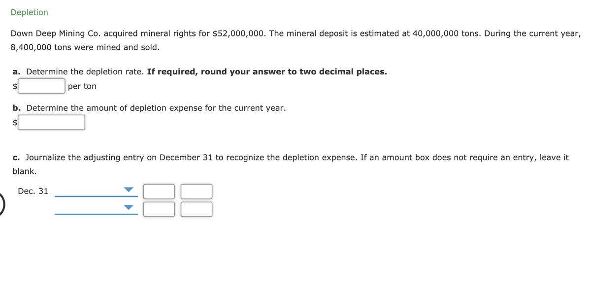 Depletion
Down Deep Mining Co. acquired mineral rights for $52,000,000. The mineral deposit is estimated at 40,000,000 tons. During the current year,
8,400,000 tons were mined and sold.
a. Determine the depletion rate. If required, round your answer to two decimal places.
per ton
b. Determine the amount of depletion expense for the current year.
c. Journalize the adjusting entry on December 31 to recognize the depletion expense. If an amount box does not require an entry, leave it
blank.
Dec. 31
