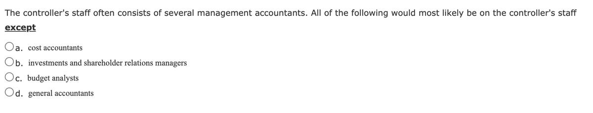 The controller's staff often consists of several management accountants. All of the following would most likely be on the controller's staff
except
Oa. cost accountants
Ob. investments and shareholder relations managers
Oc. budget analysts
Od. general accountants
