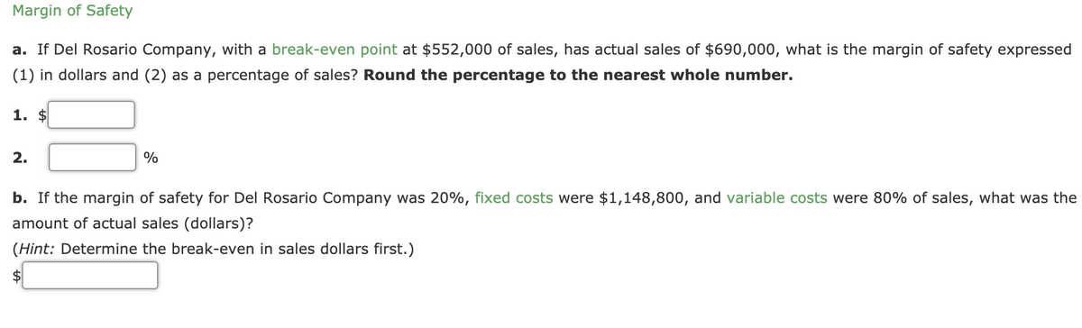 Margin of Safety
a. If Del Rosario Company, with a break-even point at $552,000 of sales, has actual sales of $690,000, what is the margin of safety expressed
(1) in dollars and (2) as a percentage of sales? Round the percentage to the nearest whole number.
1. $
2.
%
b. If the margin of safety for Del Rosario Company was 20%, fixed costs were $1,148,800, and variable costs were 80% of sales, what was the
amount of actual sales (dollars)?
(Hint: Determine the break-even in sales dollars first.)
$
