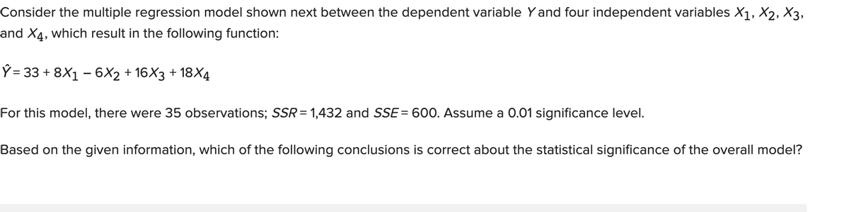 Consider the multiple regression model shown next between the dependent variable Yand four independent variables X1, X2, X3,
and X4, which result in the following function:
Ý = 33 + 8X1 – 6X2 + 16X3 + 18X4
For this model, there were 35 observations; SSR = 1,432 and SSE= 600. Assume a 0.01 significance level.
Based on the given information, which of the following conclusions is correct about the statistical significance of the overall model?
