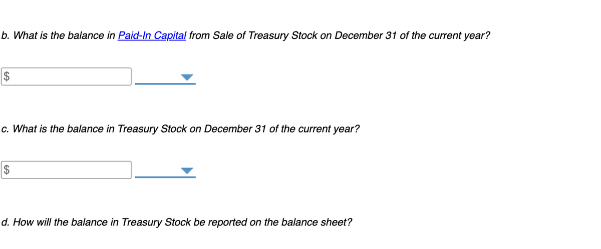 b. What is the balance in Paid-In Capital from Sale of Treasury Stock on December 31 of the current year?
c. What is the balance in Treasury Stock on December 31 of the current year?
$
d. How will the balance in Treasury Stock be reported on the balance sheet?
