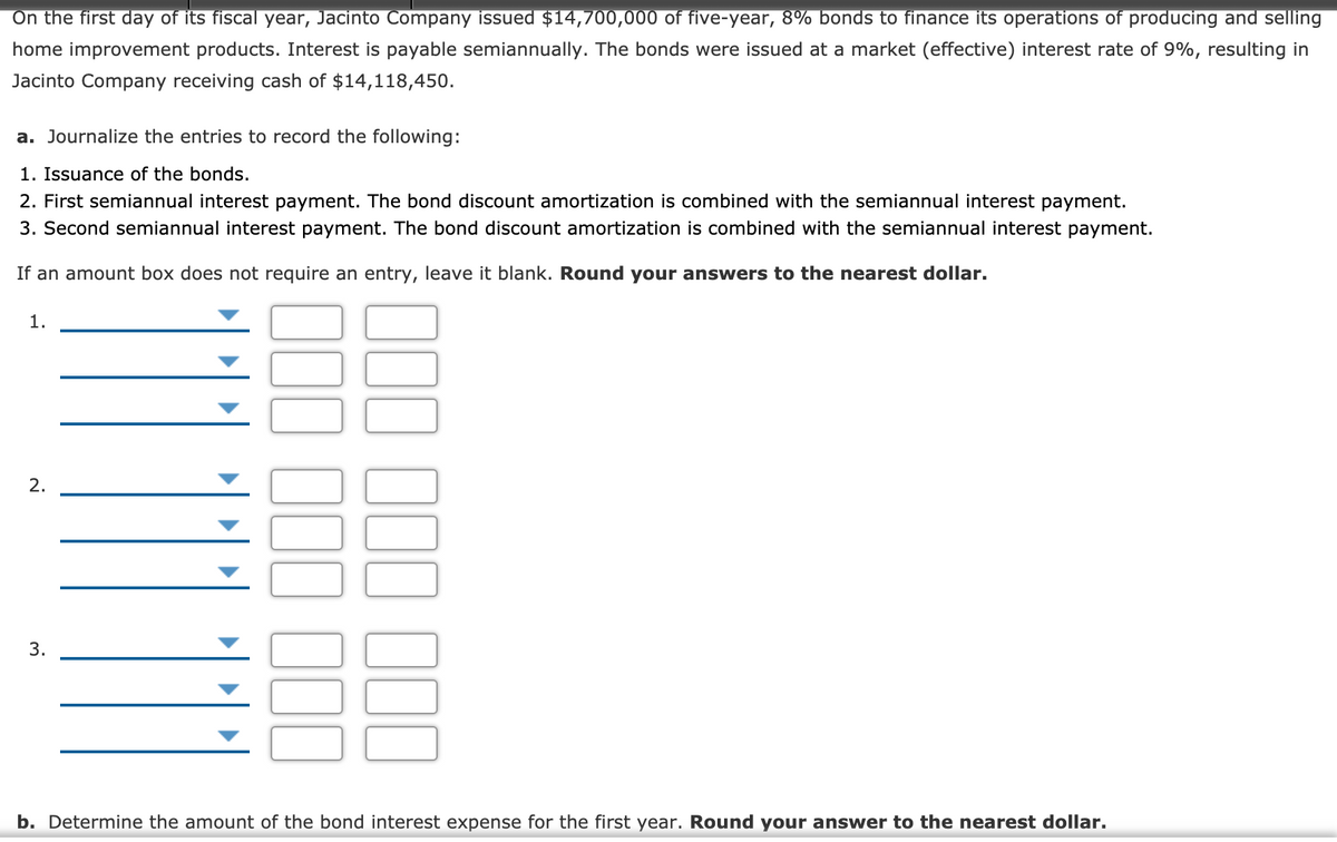 On the first day of its fiscal year, Jacinto Company issued $14,700,000 of five-year, 8% bonds to finance its operations of producing and selling
home improvement products. Interest is payable semiannually. The bonds were issued at a market (effective) interest rate of 9%, resulting in
Jacinto Company receiving cash of $14,118,450.
a. Journalize the entries to record the following:
1. Issuance of the bonds.
2. First semiannual interest payment. The bond discount amortization is combined with the semiannual interest payment.
3. Second semiannual interest payment. The bond discount amortization is combined with the semiannual interest payment.
If an amount box does not require an entry, leave it blank. Round your answers to the nearest dollar.
1.
2.
b. Determine the amount of the bond interest expense for the first year. Round your answer to the nearest dollar.
000 111 11|
3.
