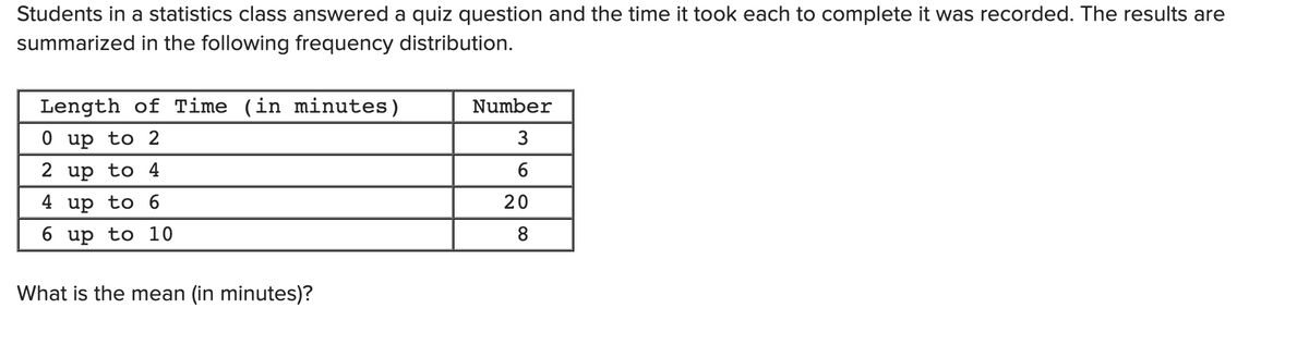 Students in a statistics class answered a quiz question and the time it took each to complete it was recorded. The results are
summarized in the following frequency distribution.
Length of Time (in minutes)
Number
0 up to 2
2 up to 4
6
4 up to 6
20
6.
up
to 10
What is the mean (in minutes)?
