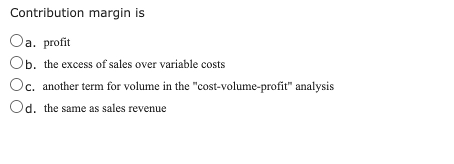 Contribution margin is
Oa. profit
Ob. the excess of sales over variable costs
Oc.
Oc. another term for volume in the "cost-volume-profit" analysis
Od. the same as sales revenue
