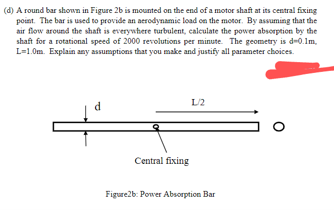 (d) A round bar shown in Figure 2b is mounted on the end of a motor shaft at its central fixing
point. The bar is used to provide an aerodynamic load on the motor. By assuming that the
air flow around the shaft is everywhere turbulent, calculate the power absorption by the
shaft for a rotational speed of 2000 revolutions per minute. The geometry is d=0.1m,
L=1.0m. Explain any assumptions that you make and justify all parameter choices.
L/2
d
Central fixing
Figure2b: Power Absorption Bar