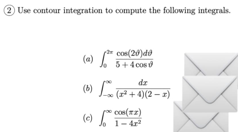 (2) Use contour integration to compute the following integrals.
2π
(a) √2 cos(20) dv
5 + 4 cos v
dx
(b) 100 (2²+4) (2-2)
(c) [*⁰ cos(+7))
√
10
1 -