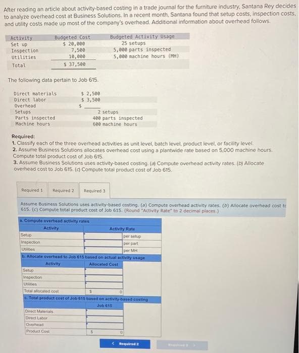 After reading an article about activity-based costing in a trade journal for the furniture industry, Santana Rey decides
to analyze overhead cost at Business Solutions. In a recent month, Santana found that setup costs, inspection costs,
and utility costs made up most of the company's overhead. Additional information about overhead follows.
Activity
Set up
Inspection
Utilities
Total
Budgeted Cost
$ 20,000
7,500
10,000
$ 37,500
The following data pertain to Job 615.
Direct materials
Direct labor
$ 2,500
$ 3,500
Budgeted Activity Usage
25 setups
5,000 parts inspected
5,000 machine hours (MH)
Overhead
$
Setups
Parts inspected
Machine hours
Required:
2 setups
400 parts inspected
600 machine hours
1. Classify each of the three overhead activities as unit level, batch level, product level, or facility level.
2. Assume Business Solutions allocates overhead cost using a plantwide rate based on 5,000 machine hours.
Compute total product cost of Job 615.
3. Assume Business Solutions uses activity-based costing. (a) Compute overhead activity rates. (b) Allocate
overhead cost to Job 615. (c) Compute total product cost of Job 615.
Required 1 Required 2
Required 3
Assume Business Solutions uses activity-based costing. (a) Compute overhead activity rates. (b) Allocate overhead cost to
615. (c) Compute total product cost of Job 615. (Round "Activity Rate" to 2 decimal places.)
a. Compute overhead activity rates
Setup
Inspection
Utilities
Activity
Activity Rate
per setup
per part
per MH
b. Allocate overhead to Job 615 based on actual activity usage
Activity
Setup
Inspection
Utilities
Total allocated cost
Allocated Cost
S
0
c. Total product cost of Job 615 based on activity-based costing
Job 615
Direct Materials
Direct Labor
Overhead
Product Cost
$
<Required 2