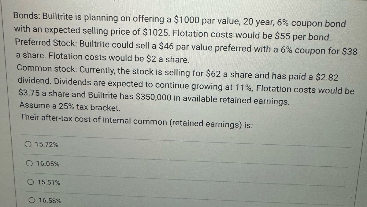 Bonds: Builtrite is planning on offering a $1000 par value, 20 year, 6% coupon bond
with an expected selling price of $1025. Flotation costs would be $55 per bond.
Preferred Stock: Builtrite could sell a $46 par value preferred with a 6% coupon for $38
a share. Flotation costs would be $2 a share.
Common stock: Currently, the stock is selling for $62 a share and has paid a $2.82
dividend. Dividends are expected to continue growing at 11%. Flotation costs would be
$3.75 a share and Builtrite has $350,000 in available retained earnings.
Assume a 25% tax bracket.
Their after-tax cost of internal common (retained earnings) is:
15.72%
16.05%
15.51%
16.58%