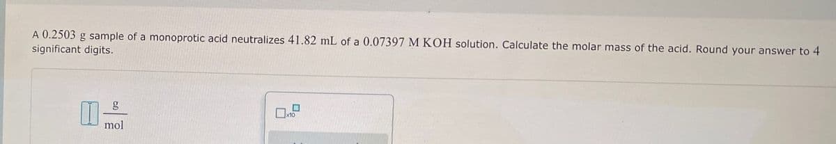 A 0.2503 g sample of a monoprotic acid neutralizes 41.82 mL of a 0.07397 M KOH solution. Calculate the molar mass of the acid. Round your answer to 4
significant digits.
g
mol
x10