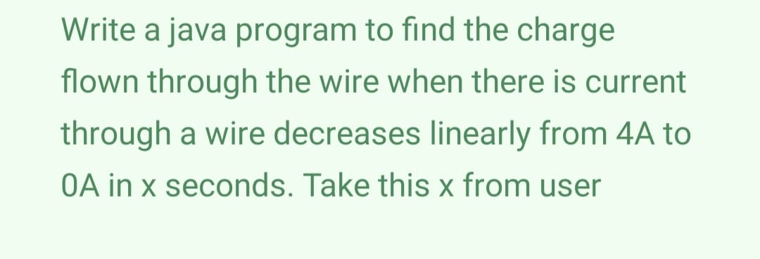 Write a java program to find the charge
flown through the wire when there is current
through a wire decreases linearly from 4A to
OA in x seconds. Take this x from user

