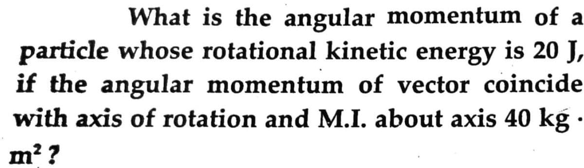 What is the angular momentum of a
particle whose rotational kinetic energy is 20 J,
if the angular momentum of vector coincide
with axis of rotation and M.I. about axis 40 kg
m? ?
