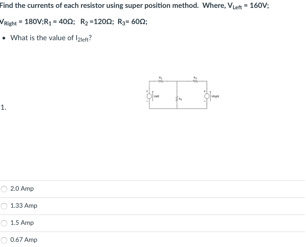 Find the currents of each resistor using super position method. Where, VLeft = 160V;
VRight = 180V;R₁ = 400; R₂ =1200; R3= 60;
• What is the value of 12left?
1.
2.0 Amp
1.33 Amp
1.5 Amp
0.67 Amp
R₁
M
Vleft
R₂
R3
M
VRight