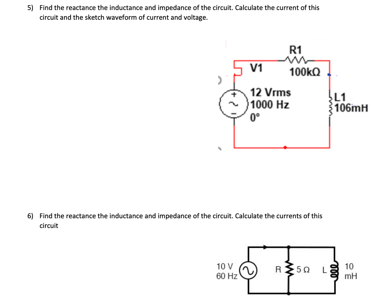 5) Find the reactance the inductance and impedance of the circuit. Calculate the current of this
circuit and the sketch waveform of current and voltage.
V1
10 V
60 Hz
R1
m
100kQ
12 Vrms
1000 Hz
0°
6) Find the reactance the inductance and impedance of the circuit. Calculate the currents of this
circuit
R
www
502
L
L1
106mH
eee
10
mH