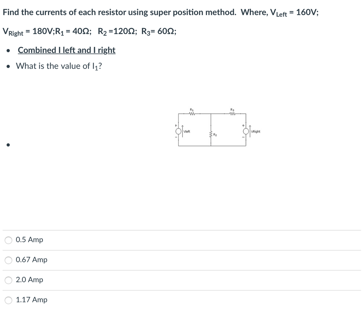 Find the currents of each resistor using super position method. Where, VLeft = 160V;
VRight = 180V;R₁ = 4002; R₂ = 120; R₂= 60;
. Combined I left and I right
• What is the value of 1₁?
0.5 Amp
0.67 Amp
2.0 Amp
1.17 Amp
R₁
www
Vleft
R₂
VRight
